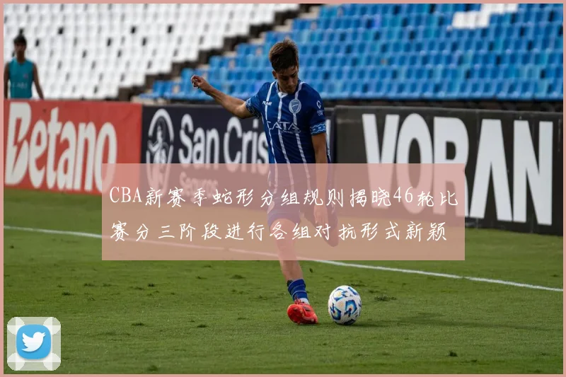 CBA新赛季蛇形分组规则揭晓46轮比赛分三阶段进行各组对抗形式新颖