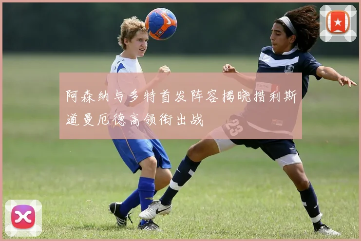 阿森纳与多特首发阵容揭晓措利斯道曼厄德高领衔出战